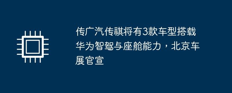传广汽传祺将有3款车型搭载华为智驾与座舱能力,北京车展官宣