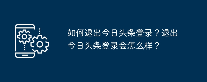 Toutiao에서 로그아웃하는 방법은 무엇입니까? Toutiao에서 로그아웃하면 어떻게 되나요?