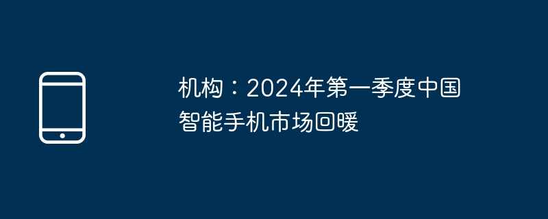 机构：2024年第一季度中国智能手机市场回暖
