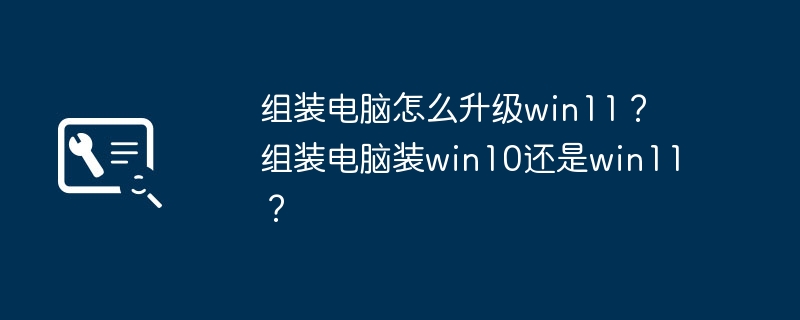 组装电脑怎么升级win11？ 组装电脑装win10还是win11？