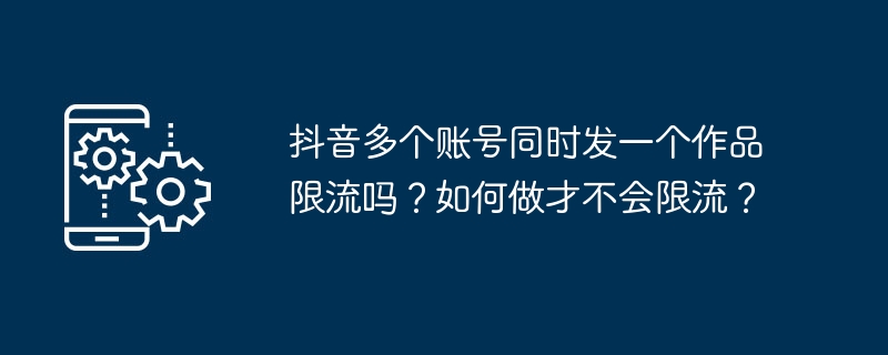 Douyinの複数のアカウントに同時に作品を投稿できるユーザー数に制限はありますか?スロットリングを回避するにはどうすればよいですか?