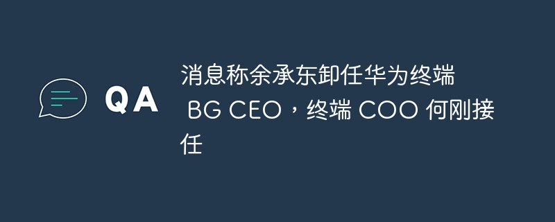 消息称余承东卸任华为终端 BG CEO，终端 COO 何刚接任