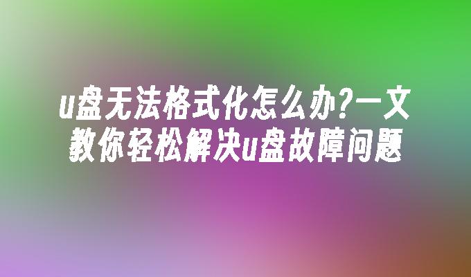 u盘无法格式化怎么办?一文教你轻松解决u盘故障问题