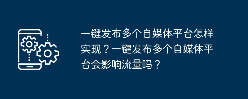 一鍵發布多個自媒體平台怎麼實現？一鍵發布多個自媒體平台會影響流量嗎？