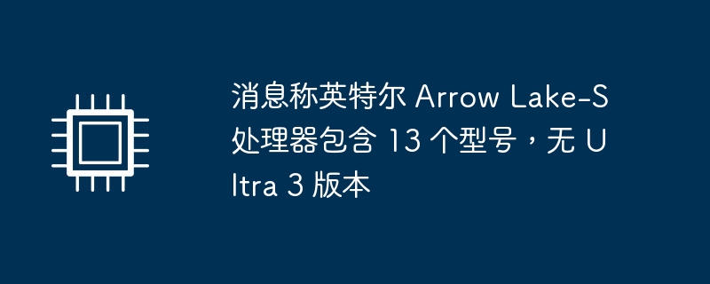 消息称英特尔 Arrow Lake-S 处理器包含 13 个型号，无 Ultra 3 版本