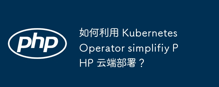 如何利用 Kubernetes Operator simplifiy PHP 云端部署？