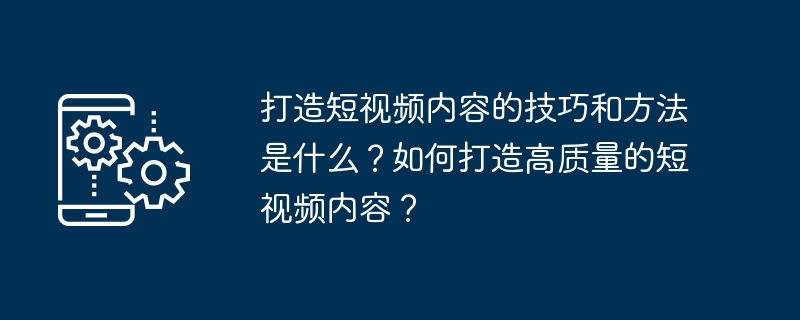 打造短视频内容的技巧和方法是什么？如何打造高质量的短视频内容？