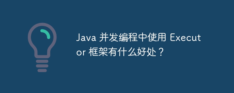 Java 并发编程中使用 Executor 框架有什么好处？