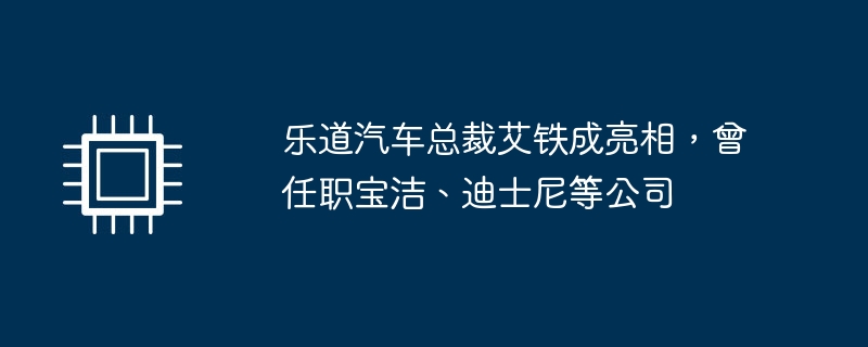 乐道汽车总裁艾铁成亮相,曾任职宝洁、迪士尼等公司