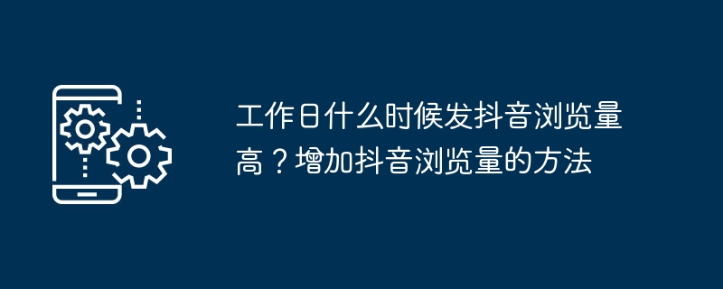 工作日什么时候发抖音浏览量高？增加抖音浏览量的方法