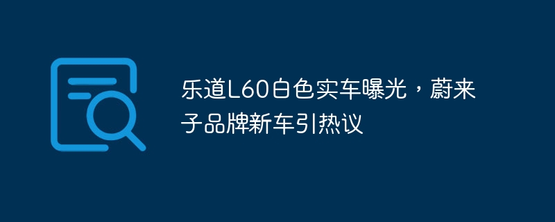 乐道L60白色实车曝光,蔚来子品牌新车引热议