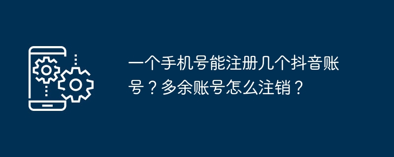 1 つの携帯電話番号で Douyin アカウントをいくつ登録できますか?重複したアカウントをキャンセルするにはどうすればよいですか?