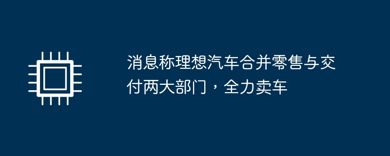 消息称理想汽车合并零售与交付两大部门,全力卖车