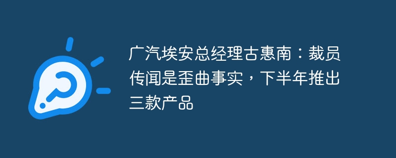广汽埃安总经理古惠南:裁员传闻是歪曲事实,下半年推出三款产品