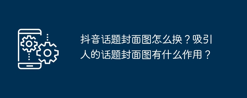 抖音话题封面图怎么换？吸引人的话题封面图有什么作用？