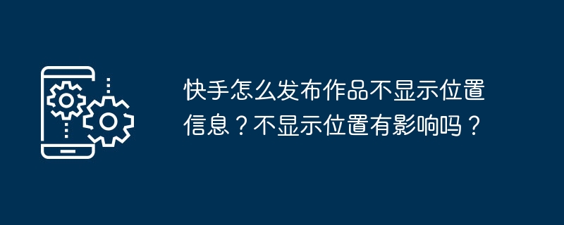 快手怎么发布作品不显示位置信息？不显示位置有影响吗？