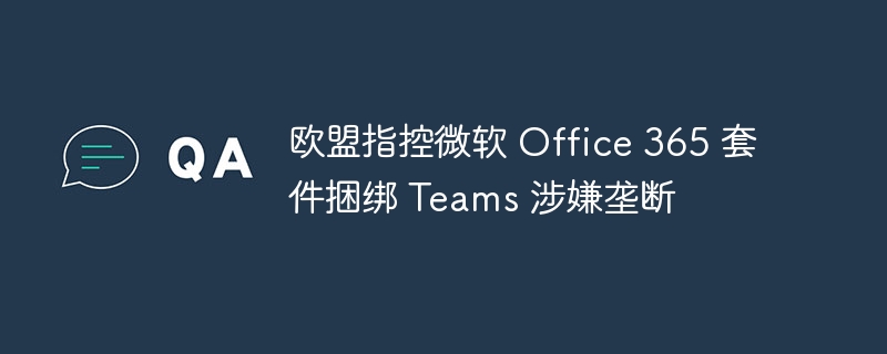 欧盟指控微软 office 365 套件捆绑 teams 涉嫌垄断