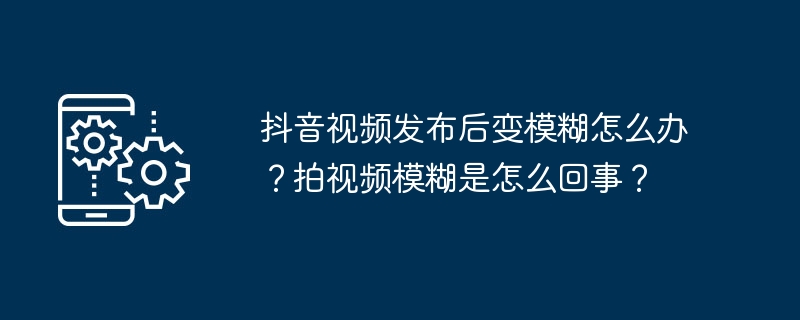 抖音视频发布后变模糊怎么办?拍视频模糊是怎么回事?