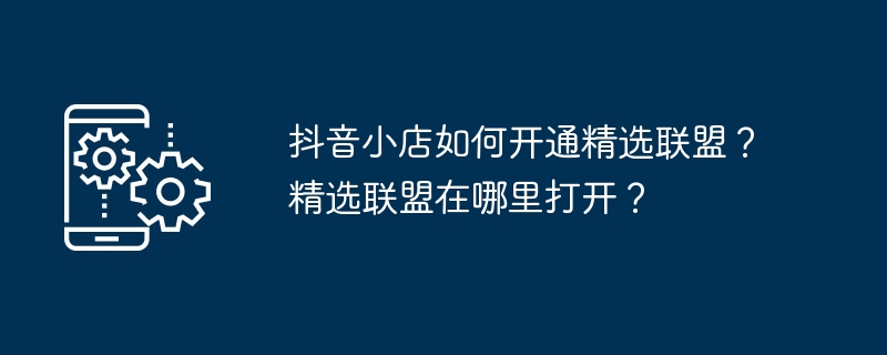 抖音小店如何开通精选联盟？精选联盟在哪里打开？