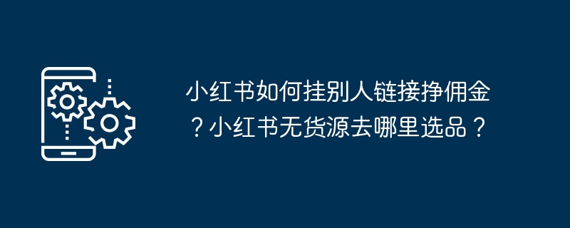 Comment Xiaohongshu gagne-t-il des commissions en créant des liens vers les liens d’autres personnes ? Où puis-je choisir des produits si Xiaohongshu n'a pas d'approvisionnement ?