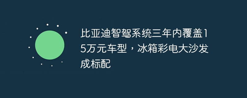 比亚迪智驾系统三年内覆盖15万元车型，冰箱彩电大沙发成标配