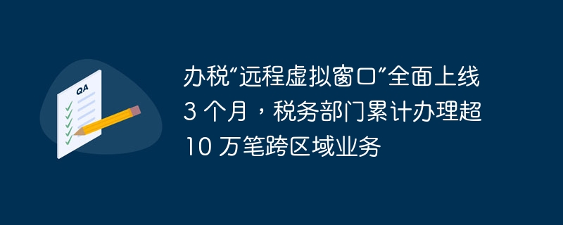 办税“远程虚拟窗口”全面上线 3 个月，税务部门累计办理超 10 万笔跨区域业务