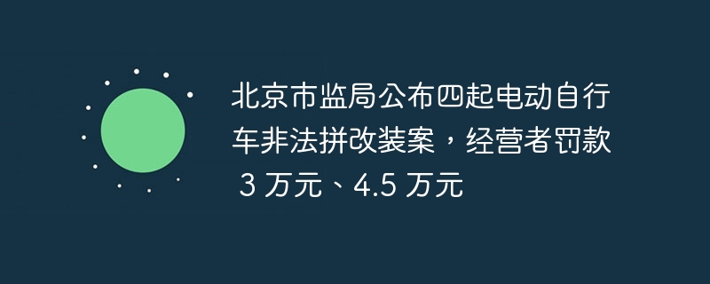 北京市监局公布四起电动自行车非法拼改装案，经营者罚款 3 万元、4.5 万元