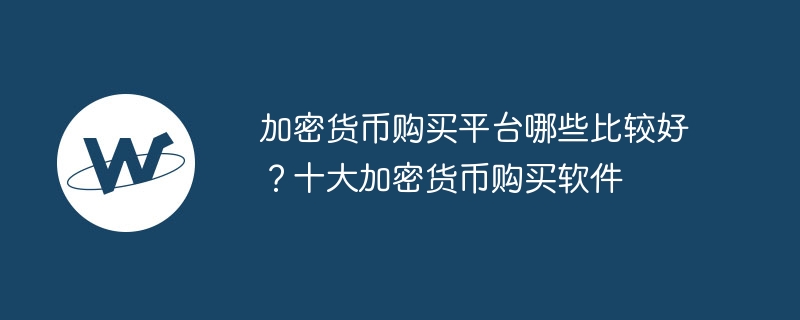 加密货币购买平台哪些比较好?十大加密货币购买软件