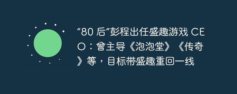 “80 后”彭程出任盛趣游戏 ceo:曾主导《泡泡堂》《传奇》等,目标带盛趣重回一线