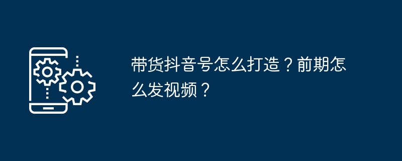 带货抖音号怎么打造？前期怎么发视频？