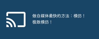 做自媒体最快的方法：模仿！极致模仿！