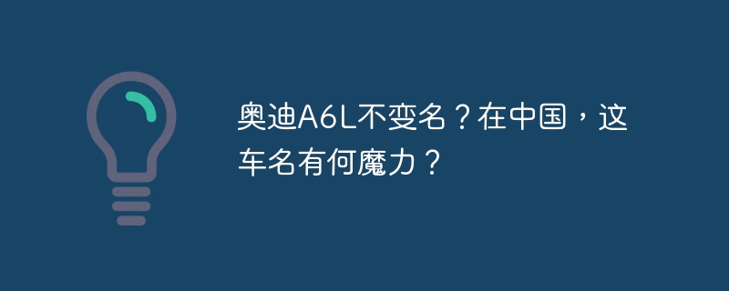 奥迪A6L不变名？在中国，这车名有何魔力？