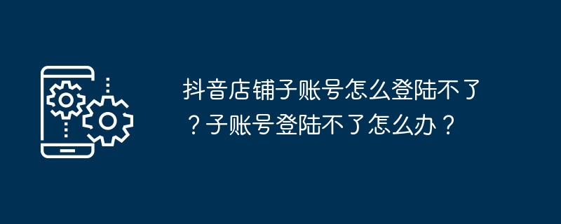 抖音店铺子账号怎么登陆不了？子账号登陆不了怎么办？