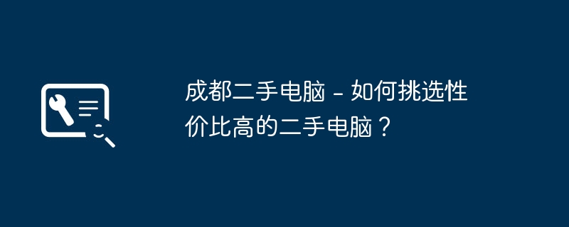 Komputer terpakai Chengdu - Bagaimana untuk memilih komputer terpakai yang kos efektif?