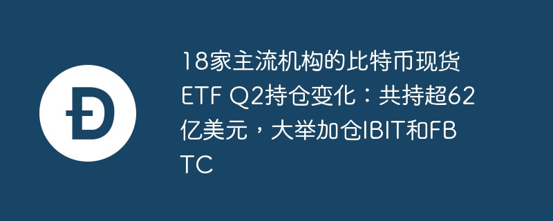 18家主流机构的比特币现货etf q2持仓变化：共持超62亿美元，大举加仓ibit和fbtc