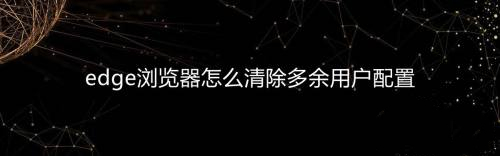 edge多了一个用户配置1怎么删除 怎么删除edge用户配置文件 