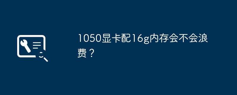 16gのメモリを搭載した1050グラフィックカードを使用するのは無駄でしょうか？