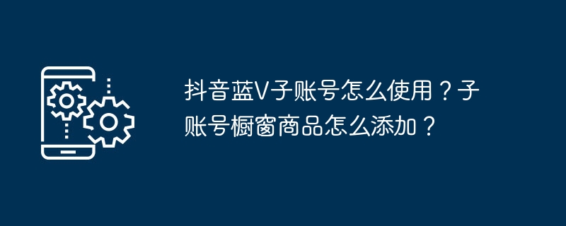 抖音蓝v子账号怎么使用？子账号橱窗商品怎么添加？