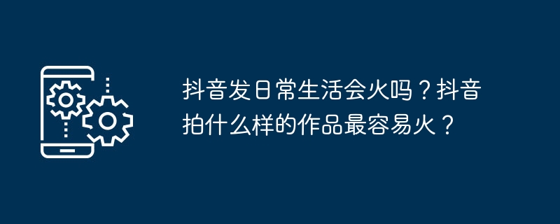 抖音发日常生活会火吗？抖音拍什么样的作品最容易火？