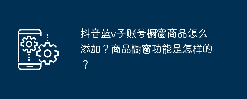 抖音蓝v子账号橱窗商品怎么添加？商品橱窗功能是怎样的？