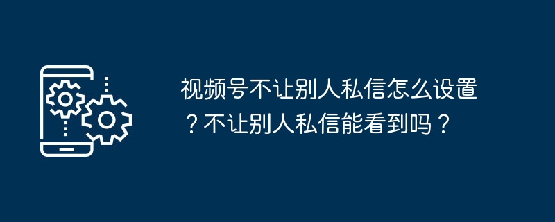 视频号不让别人私信怎么设置？不让别人私信能看到吗？