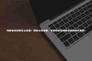 海信电视投屏怎么设置?教你实现电脑、手机投屏到海信电视的操作步骤!