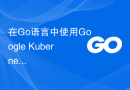 在Go语言中使用Google Kubernetes Engine（GKE）：完整指南