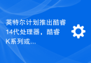 英特尔计划推出酷睿14代处理器，酷睿K系列或将于10月上市