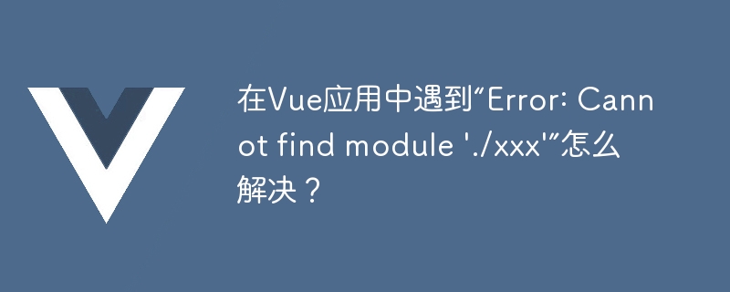 在Vue应用中遇到“Error: Cannot find module \'./xxx\'”怎么解决？