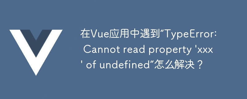 在Vue应用中遇到“TypeError: Cannot read property 'xxx' of undefined”怎么解决？