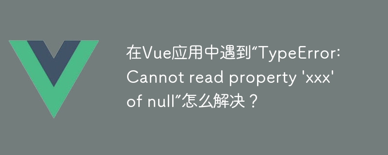 在Vue应用中遇到“TypeError: Cannot read property \'xxx\' of null”怎么解决？