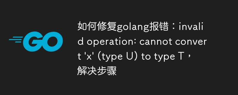 如何修复golang报错：invalid operation: cannot convert 'x' (type U) to type T，解决步骤