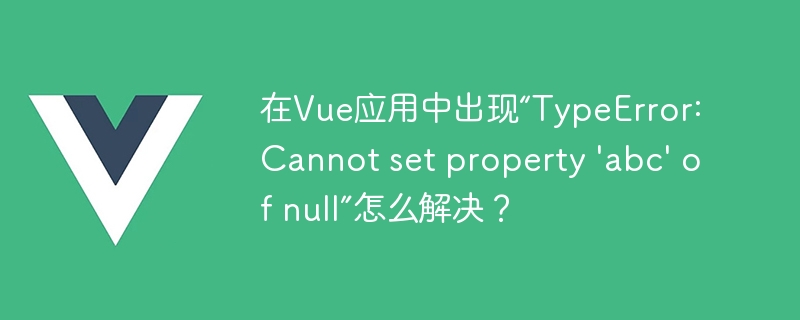 在Vue应用中出现“TypeError: Cannot set property \'abc\' of null”怎么解决？