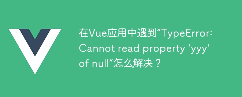 在Vue应用中遇到“TypeError: Cannot read property 'yyy' of null”怎么解决？